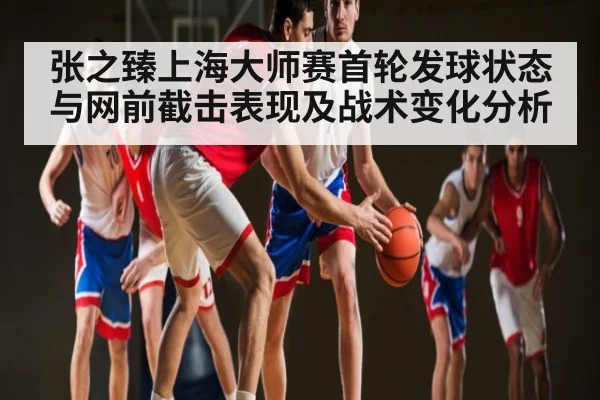 张之臻上海大师赛首轮发球状态与网前截击表现及战术变化分析