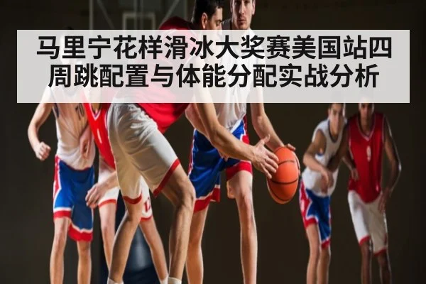 马里宁花样滑冰大奖赛美国站四周跳配置与体能分配实战分析